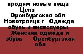 продам новые вещи › Цена ­ 350-780 - Оренбургская обл., Новотроицк г. Одежда, обувь и аксессуары » Женская одежда и обувь   . Оренбургская обл.